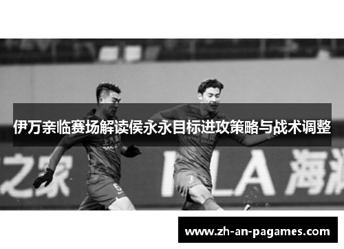 伊万亲临赛场解读侯永永目标进攻策略与战术调整