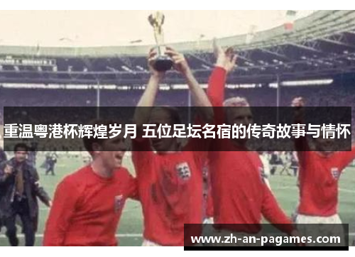 重温粤港杯辉煌岁月 五位足坛名宿的传奇故事与情怀 重温粤港杯辉煌岁月 五位足坛名宿的传奇故事与情怀