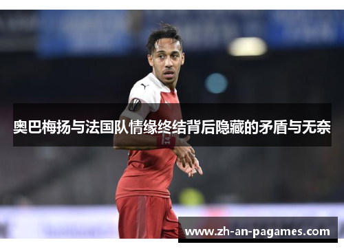 奥巴梅扬与法国队情缘终结背后隐藏的矛盾与无奈