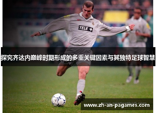 探究齐达内巅峰时期形成的多重关键因素与其独特足球智慧 探究齐达内巅峰时期形成的多重关键因素与其独特足球智慧