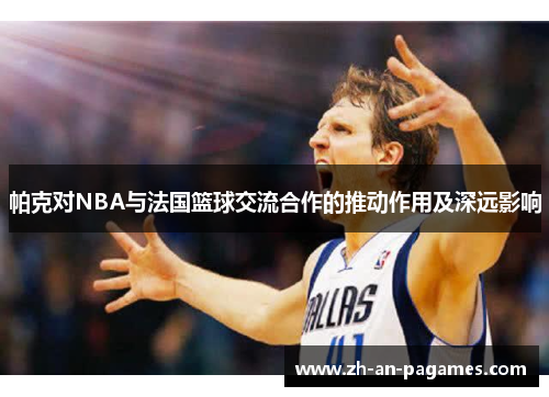 帕克对NBA与法国篮球交流合作的推动作用及深远影响